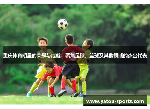 重庆体育明星的荣耀与成就：聚焦足球、篮球及其他领域的杰出代表